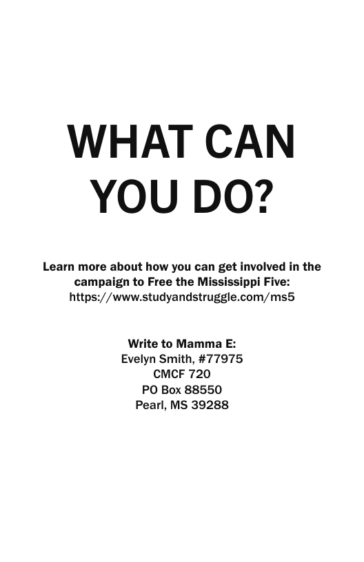 WHAT CAN YOU DO?  Learn more about how you can get involved in the campaign to Free the Mississippi Five: https://www.studyandstruggle.com/ms5  Write to Mamma E: Evelyn Smith, #77975 CMCF 720 PO Box 88550 Pearl, MS 39288 